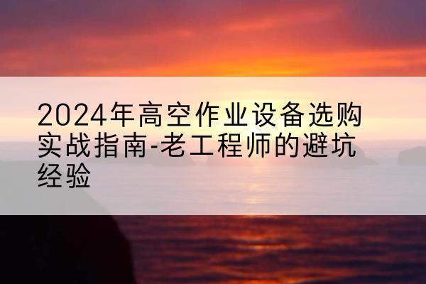 新乐高空作业升降机厂家推荐-2024年高空作业设备选购实战指南-老工程师的避坑经验