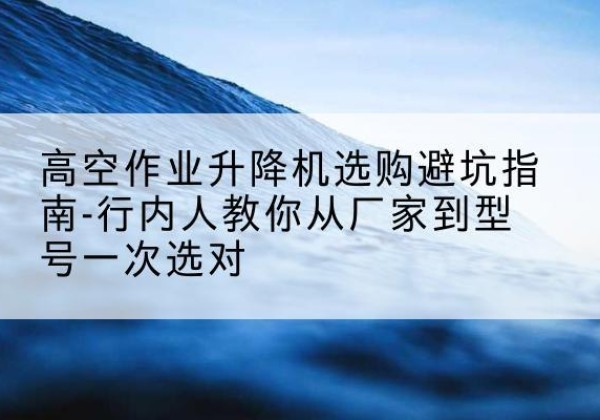 新乐升降平台厂家-高空作业升降机选购避坑指南-行内人教你从厂家到型号一次选对