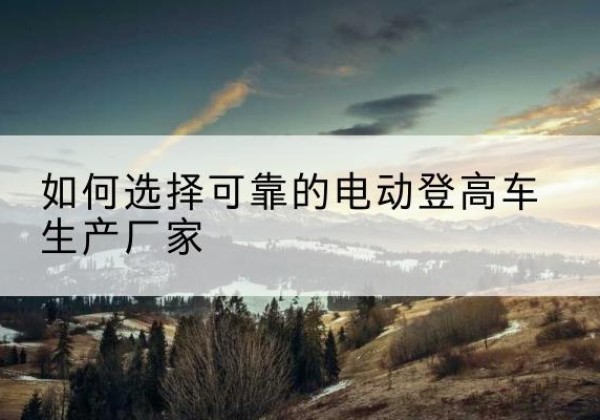 新乐电动登高车厂家-如何选择可靠的电动登高车生产厂家
