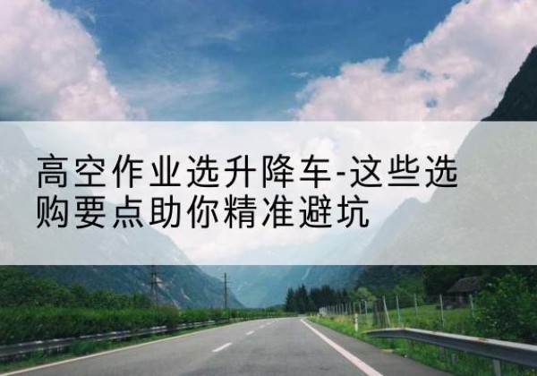 新乐升降车厂家-高空作业选升降车-这些选购要点助你*避坑