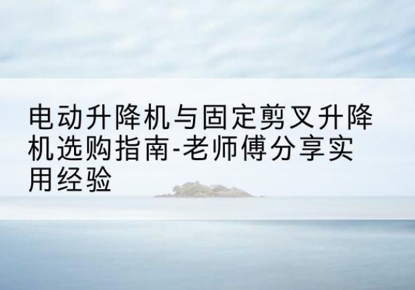 新乐电动升降机怎么选-电动升降机与固定剪叉升降机选购指南-老师傅分享实用经验