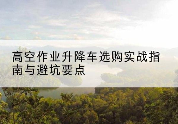 新乐升降车怎么选-高空作业升降车选购实战指南与避坑要点