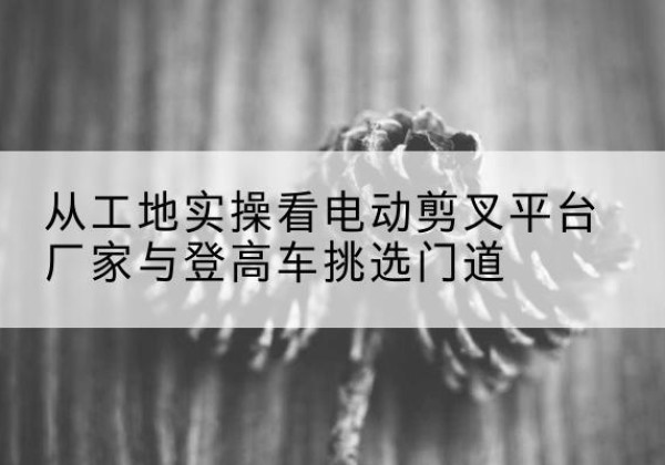新乐电动剪叉升降平台厂家-从工地实操看电动剪叉平台厂家与登高车挑选门道