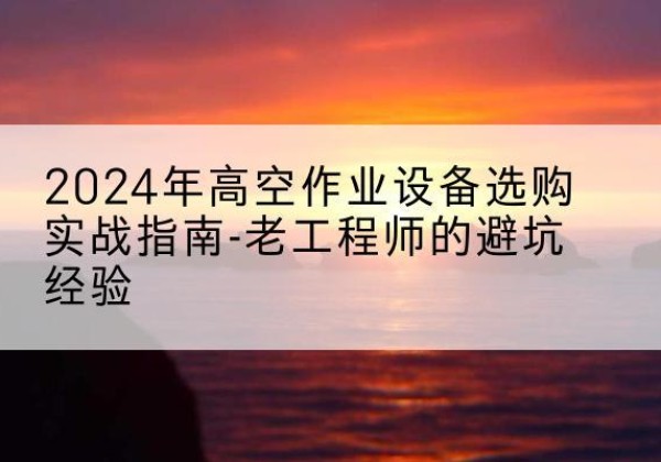 新乐高空作业升降机厂家推荐-2024年高空作业设备选购实战指南-老工程师的避坑经验